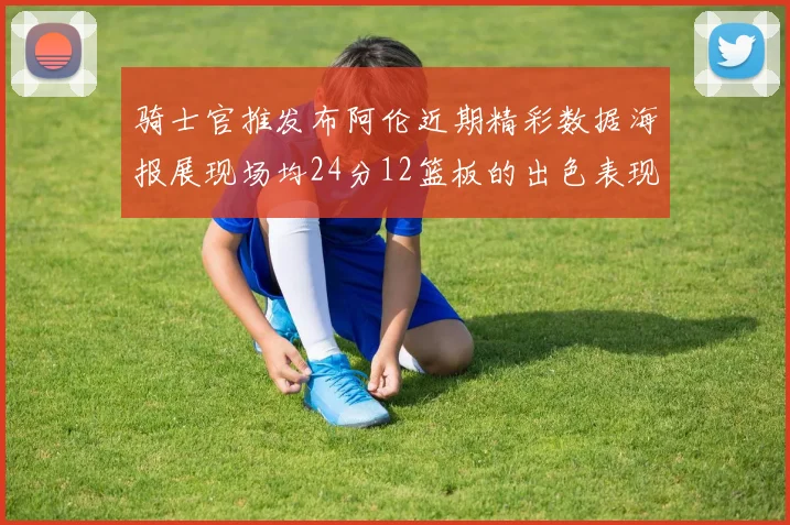 骑士官推发布阿伦近期精彩数据海报展现场均24分12篮板的出色表现