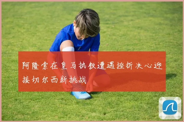 阿隆索在皇马执教遭遇挫折决心迎接切尔西新挑战