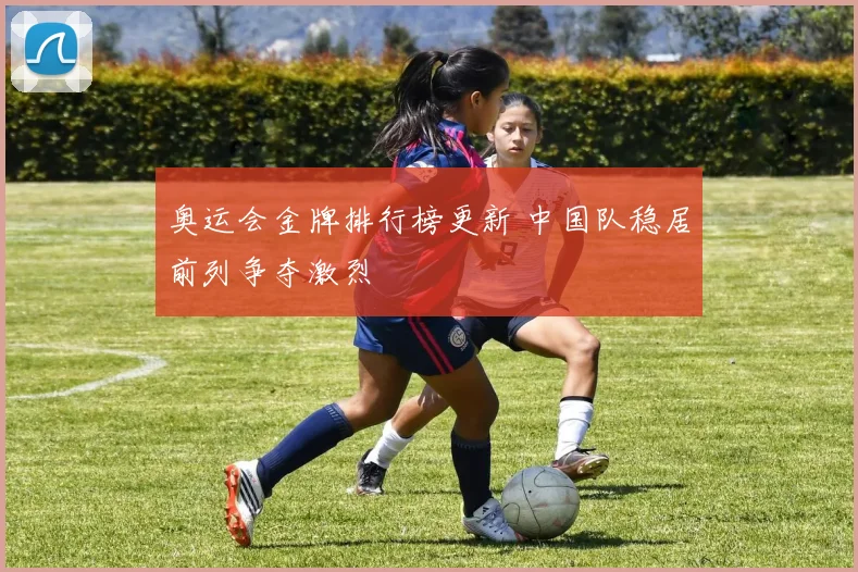 奥运会金牌排行榜更新 中国队稳居前列争夺激烈