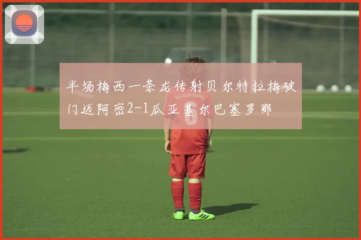 半场梅西一条龙传射贝尔特拉梅破门迈阿密2-1瓜亚基尔巴塞罗那
