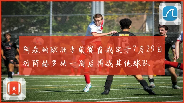 阿森纳欧洲季前赛首战定于7月29日对阵赫罗纳一周后再战其他球队